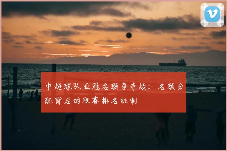 中超球队亚冠名额争夺战：名额分配背后的联赛排名机制