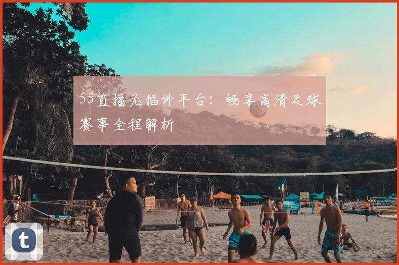 55直播无插件平台：畅享高清足球赛事全程解析