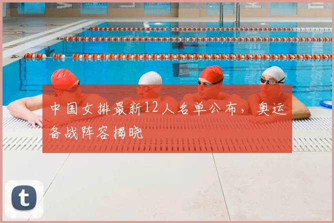 中国女排最新12人名单公布,奥运备战阵容揭晓