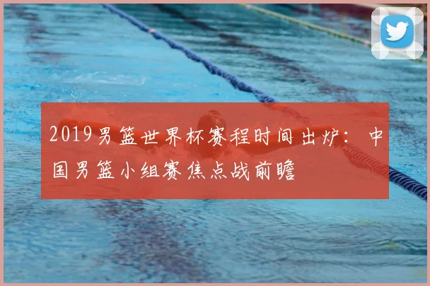 2019男篮世界杯赛程时间出炉：中国男篮小组赛焦点战前瞻