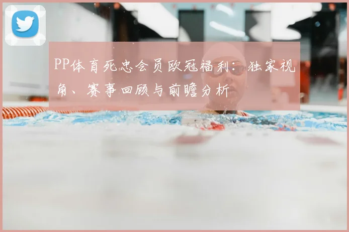 PP体育死忠会员欧冠福利:独家视角、赛事回顾与前瞻分析