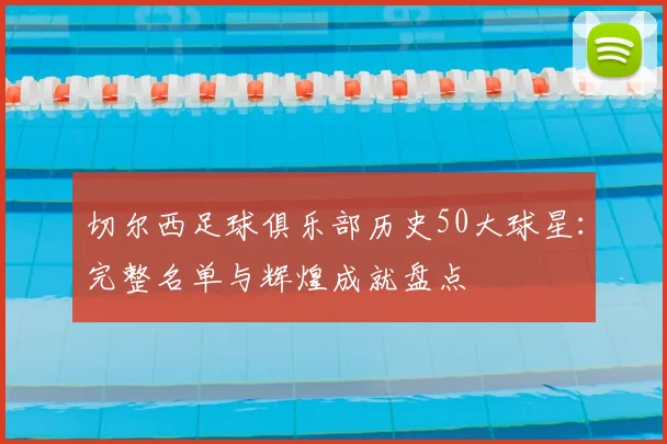 切尔西足球俱乐部历史50大球星：完整名单与辉煌成就盘点