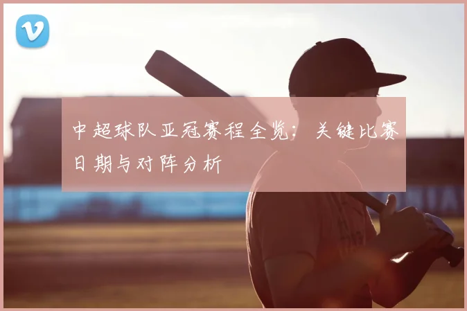 中超球队亚冠赛程全览：关键比赛日期与对阵分析