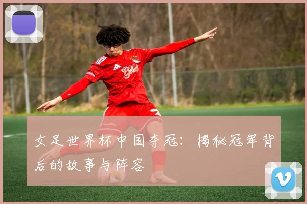 女足世界杯中国夺冠：揭秘冠军背后的故事与阵容