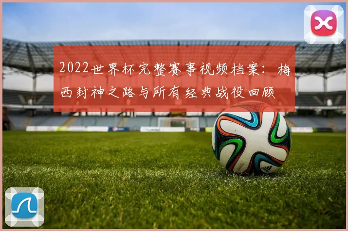 2022世界杯完整赛事视频档案：梅西封神之路与所有经典战役回顾