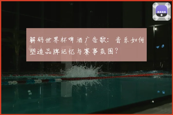 解码世界杯啤酒广告歌：音乐如何塑造品牌记忆与赛事氛围？