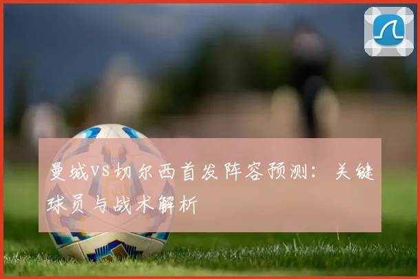 曼城vs切尔西首发阵容预测：关键球员与战术解析