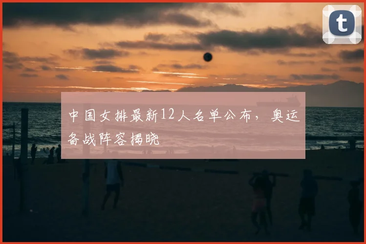 中国女排最新12人名单公布,奥运备战阵容揭晓
