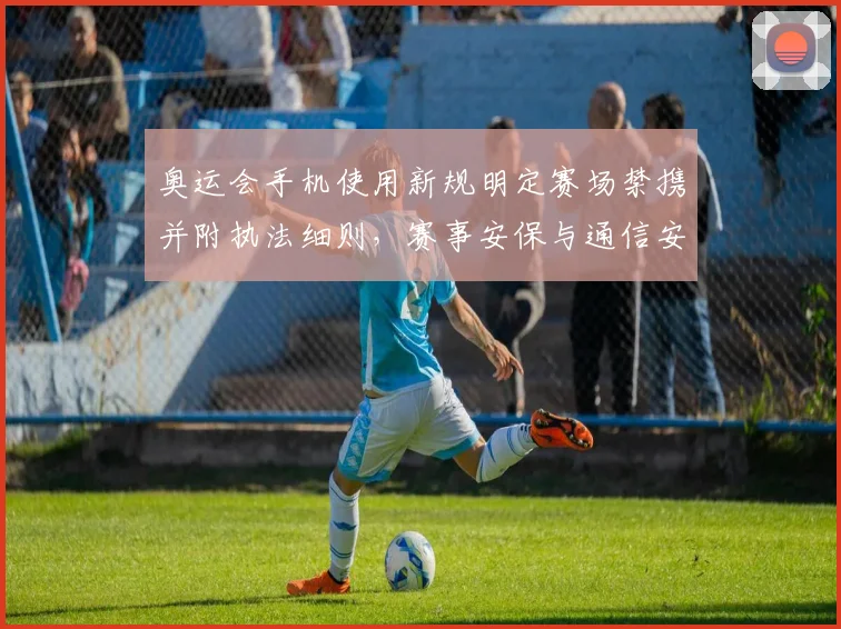 奥运会手机使用新规明定赛场禁携并附执法细则,赛事安保与通信安排调整