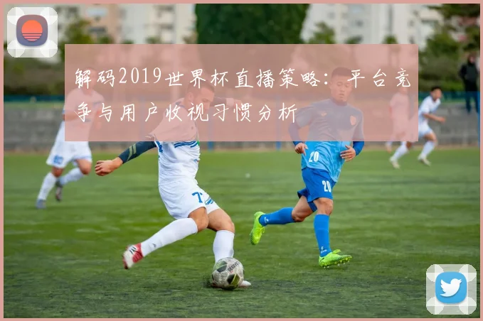 解码2019世界杯直播策略：平台竞争与用户收视习惯分析