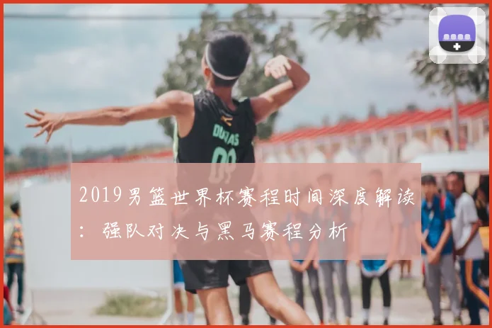 2019男篮世界杯赛程时间深度解读：强队对决与黑马赛程分析