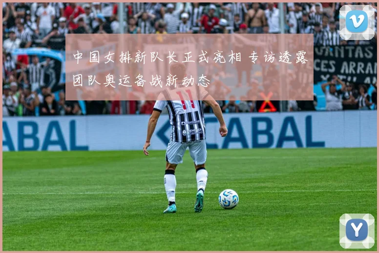中国女排新队长正式亮相 专访透露团队奥运备战新动态