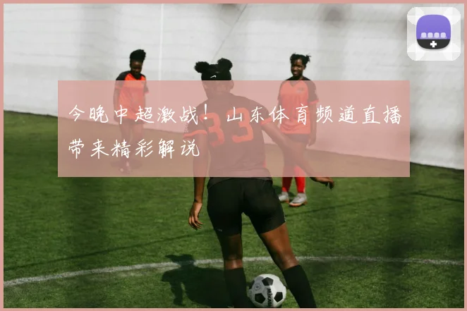 今晚中超激战！山东体育频道直播带来精彩解说