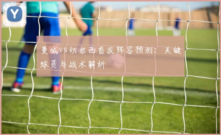 曼城vs切尔西首发阵容预测：关键球员与战术解析