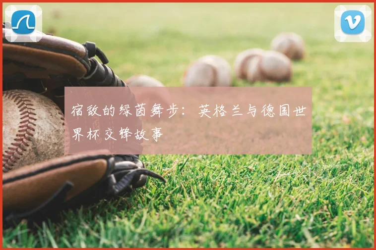 宿敌的绿茵舞步:英格兰与德国世界杯交锋故事