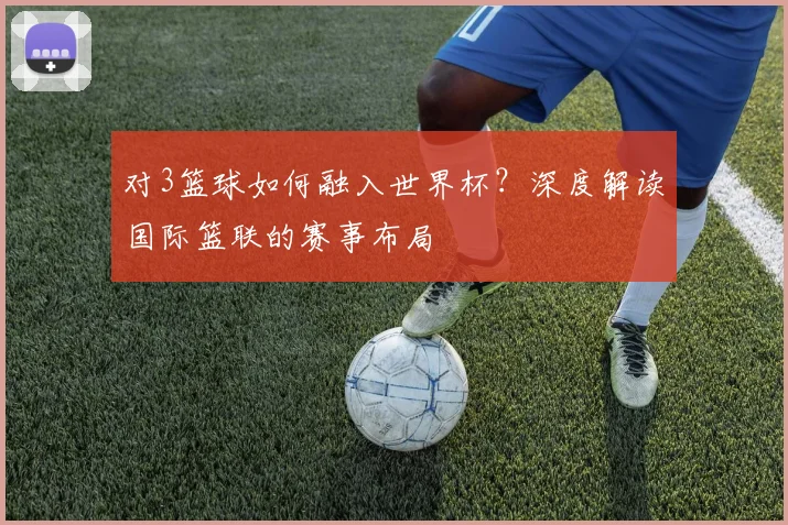 对3篮球如何融入世界杯?深度解读国际篮联的赛事布局