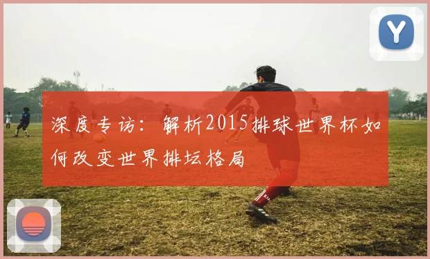 深度专访:解析2015排球世界杯如何改变世界排坛格局