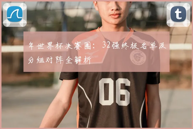年世界杯决赛圈:32强终极名单及分组对阵全解析