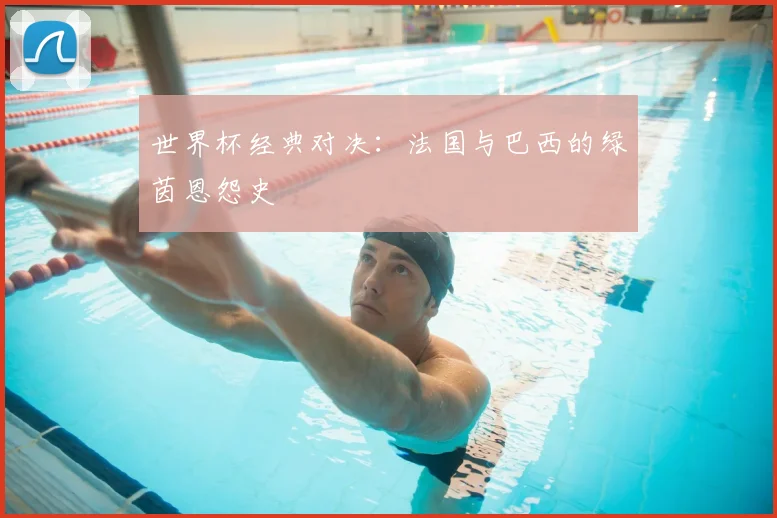 世界杯经典对决:法国与巴西的绿茵恩怨史