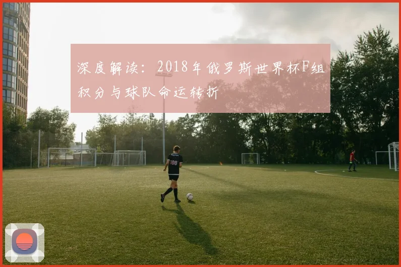 深度解读：2018年俄罗斯世界杯F组积分与球队命运转折
