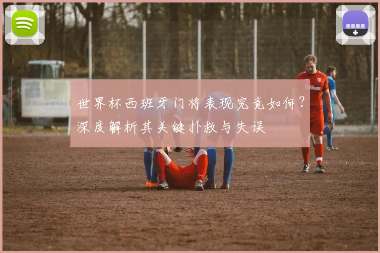 世界杯西班牙门将表现究竟如何？深度解析其关键扑救与失误