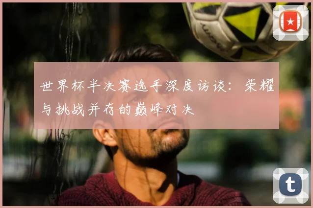 世界杯半决赛选手深度访谈:荣耀与挑战并存的巅峰对决