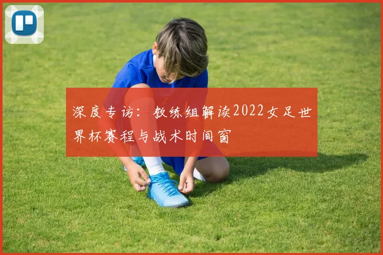 深度专访：教练组解读2022女足世界杯赛程与战术时间窗