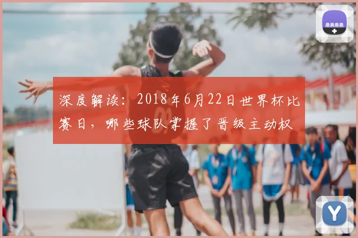 深度解读:2018年6月22日世界杯比赛日,哪些球队掌握了晋级主动权?