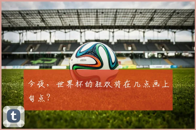 今夜,世界杯的狂欢将在几点画上句点?