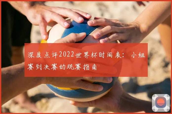 深度点评2022世界杯时间表:小组赛到决赛的观赛指南