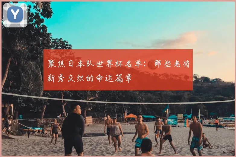 聚焦日本队世界杯名单：那些老将新秀交织的命运篇章