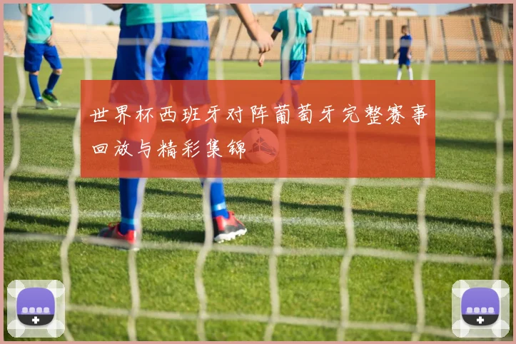 世界杯西班牙对阵葡萄牙完整赛事回放与精彩集锦