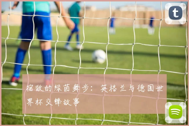 宿敌的绿茵舞步：英格兰与德国世界杯交锋故事