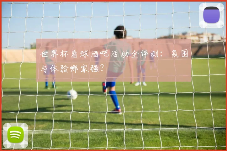 世界杯看球酒吧活动全评测:氛围与体验哪家强?