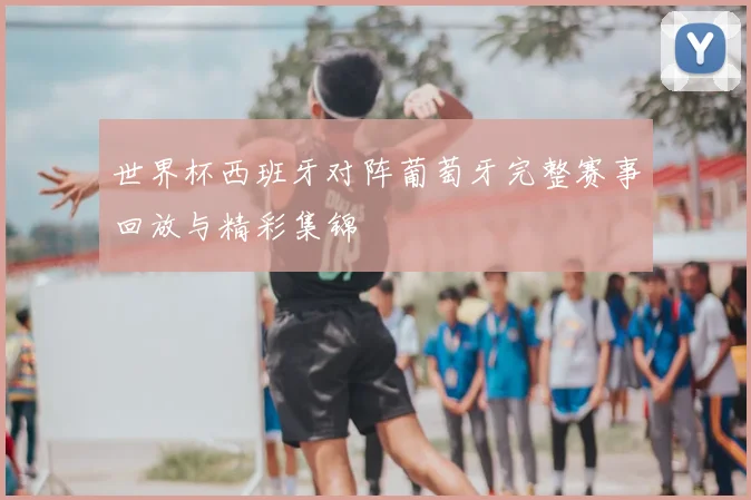 世界杯西班牙对阵葡萄牙完整赛事回放与精彩集锦