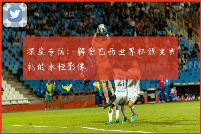 深度专访：解密巴西世界杯颁奖典礼的永恒影像