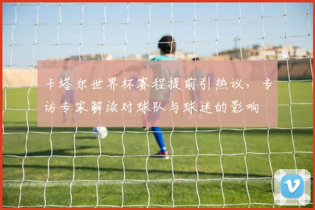 卡塔尔世界杯赛程提前引热议，专访专家解读对球队与球迷的影响